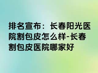 排名宣布：长春阳光医院割包皮怎么样-长春割包皮医院哪家好