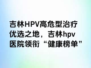 吉林HPV高危型治疗优选之地，吉林hpv医院领衔“健康榜单”