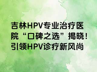 吉林HPV专业治疗医院“口碑之选”揭晓！引领HPV诊疗新风尚