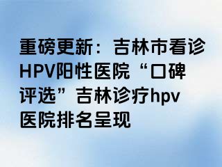 重磅更新：吉林市看诊HPV阳性医院“口碑评选”吉林诊疗hpv医院排名呈现