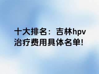 十大排名：吉林hpv治疗费用具体名单!