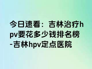 今日速看：吉林治疗hpv要花多少钱排名榜-吉林hpv定点医院