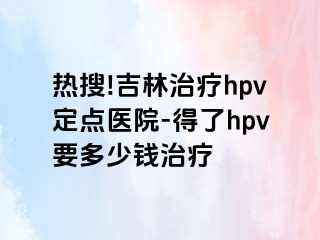 热搜!吉林治疗hpv定点医院-得了hpv要多少钱治疗