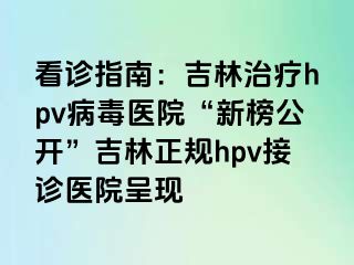 看诊指南：吉林治疗hpv病毒医院“新榜公开”吉林正规hpv接诊医院呈现