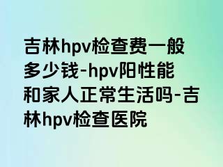 吉林hpv检查费一般多少钱-hpv阳性能和家人正常生活吗-吉林hpv检查医院