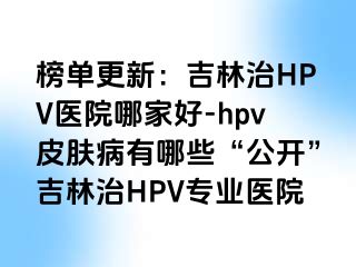 榜单更新：吉林治HPV医院哪家好-hpv皮肤病有哪些“公开”吉林治HPV专业医院