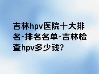 吉林hpv医院十大排名-排名名单-吉林检查hpv多少钱?