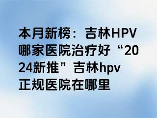 本月新榜：吉林HPV哪家医院治疗好“2024新推”吉林hpv正规医院在哪里