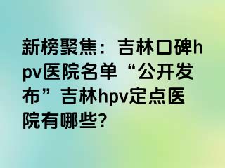 新榜聚焦：吉林口碑hpv医院名单“公开发布”吉林hpv定点医院有哪些?