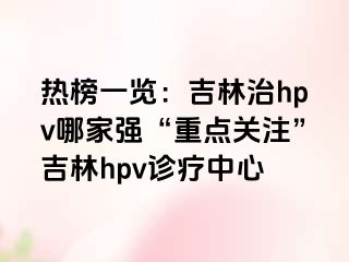 热榜一览：吉林治hpv哪家强“重点关注”吉林hpv诊疗中心