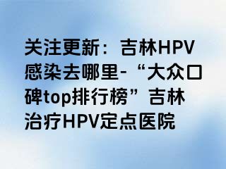 关注更新：吉林HPV感染去哪里-“大众口碑top排行榜”吉林治疗HPV定点医院