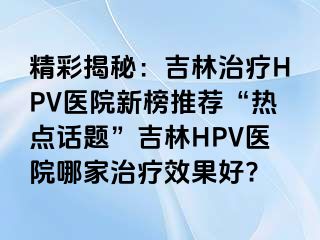 精彩揭秘：吉林治疗HPV医院新榜推荐“热点话题”吉林HPV医院哪家治疗效果好?