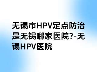 无锡市HPV定点防治是无锡哪家医院?-无锡HPV医院