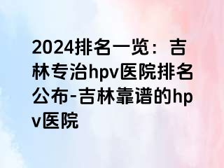 2024排名一览：吉林专治hpv医院排名公布-吉林靠谱的hpv医院