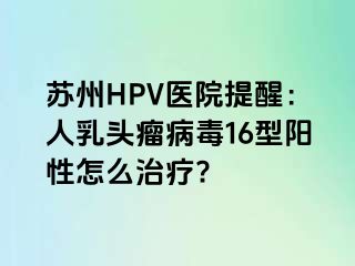 苏州HPV医院提醒：人乳头瘤病毒16型阳性怎么治疗?