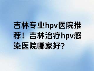 吉林专业hpv医院推荐！吉林治疗hpv感染医院哪家好?