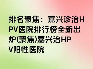 排名聚焦：嘉兴诊治HPV医院排行榜全新出炉(聚焦)嘉兴治HPV阳性医院