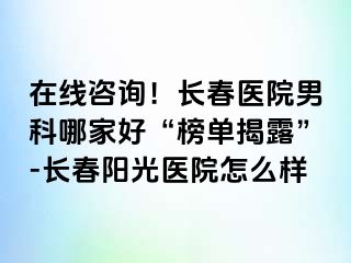 在线咨询！长春医院男科哪家好“榜单揭露”-长春阳光医院怎么样