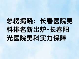 总榜揭晓：长春医院男科排名新出炉-长春阳光医院男科实力保障