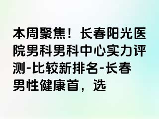 本周聚焦！长春阳光医院男科男科中心实力评测-比较新排名-长春男性健康首，选