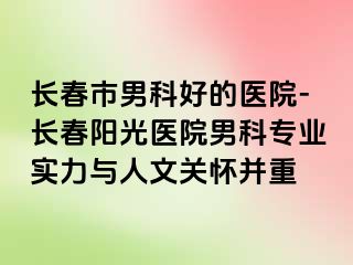 长春市男科好的医院-长春阳光医院男科专业实力与人文关怀并重