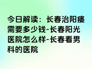 今日解读：长春治阳痿需要多少钱-长春阳光医院怎么样-长春看男科的医院