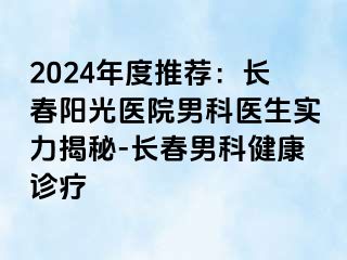 2024年度推荐：长春阳光医院男科医生实力揭秘-长春男科健康诊疗