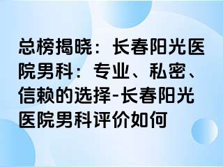 总榜揭晓：长春阳光医院男科：专业、私密、信赖的选择-长春阳光医院男科评价如何