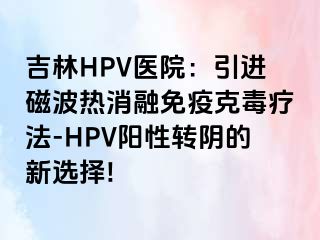 吉林HPV医院：引进磁波热消融免疫克毒疗法-HPV阳性转阴的新选择!