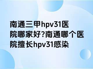 南通三甲hpv31医院哪家好?南通哪个医院擅长hpv31感染