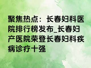 聚焦热点：长春妇科医院排行榜发布_长春妇产医院荣登长春妇科疾病诊疗十强