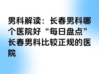 男科解读：长春男科哪个医院好“每日盘点”长春男科比较正规的医院