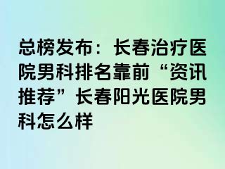 总榜发布：长春治疗医院男科排名靠前“资讯推荐”长春阳光医院男科怎么样