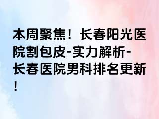 本周聚焦！长春阳光医院割包皮-实力解析-长春医院男科排名更新！