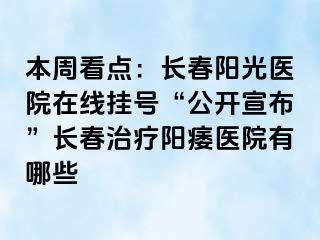 本周看点：长春阳光医院在线挂号“公开宣布”长春治疗阳痿医院有哪些