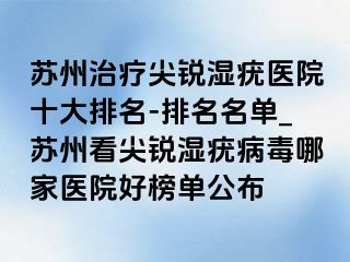 苏州治疗尖锐湿疣医院十大排名-排名名单_苏州看尖锐湿疣病毒哪家医院好榜单公布