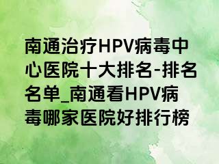 南通治疗HPV病毒中心医院十大排名-排名名单_南通看HPV病毒哪家医院好排行榜