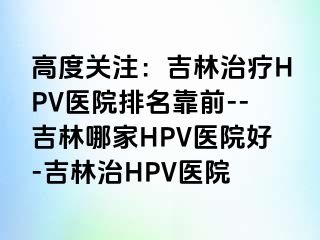 高度关注：吉林治疗HPV医院排名靠前--吉林哪家HPV医院好-吉林治HPV医院