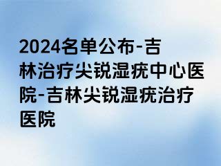 2024名单公布-吉林治疗尖锐湿疣中心医院-吉林尖锐湿疣治疗医院