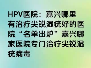 HPV医院：嘉兴哪里有治疗尖锐湿疣好的医院“名单出炉”嘉兴哪家医院专门治疗尖锐湿疣病毒