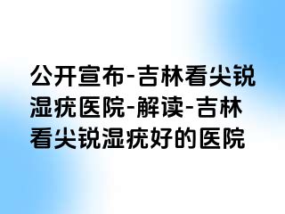 公开宣布-吉林看尖锐湿疣医院-解读-吉林看尖锐湿疣好的医院