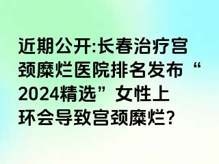 近期公开:长春治疗宫颈糜烂医院排名发布“2024精选”女性上环会导致宫颈糜烂？