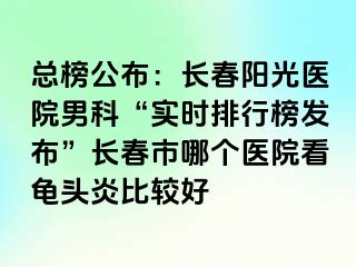 总榜公布：长春阳光医院男科“实时排行榜发布”长春市哪个医院看龟头炎比较好