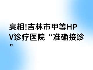 亮相!吉林市甲等HPV诊疗医院“准确接诊”