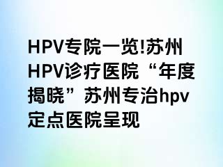 HPV专院一览!苏州HPV诊疗医院“年度揭晓”苏州专治hpv定点医院呈现