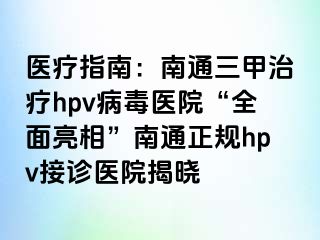 医疗指南：南通三甲治疗hpv病毒医院“全面亮相”南通正规hpv接诊医院揭晓