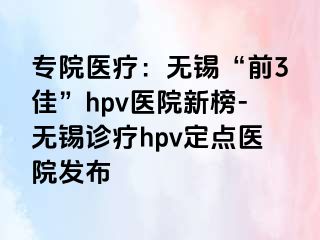 专院医疗：无锡“前3佳”hpv医院新榜-无锡诊疗hpv定点医院发布