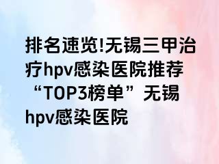 排名速览!无锡三甲治疗hpv感染医院推荐“TOP3榜单”无锡hpv感染医院