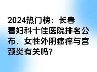 2024热门榜：长春看妇科十佳医院排名公布，女性外阴瘙痒与宫颈炎有关吗？