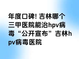 年度口碑! 吉林哪个三甲医院能治hpv病毒“公开宣布”吉林hpv病毒医院